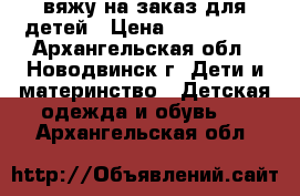 вяжу на заказ для детей › Цена ­ 100-1500 - Архангельская обл., Новодвинск г. Дети и материнство » Детская одежда и обувь   . Архангельская обл.